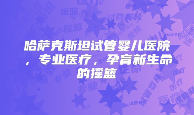 哈萨克斯坦试管婴儿医院，专业医疗，孕育新生命的摇篮