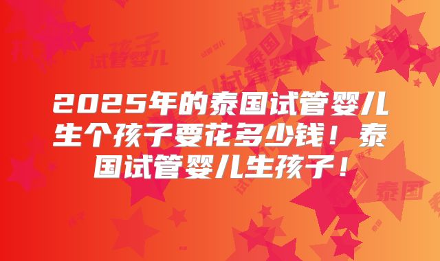 2025年的泰国试管婴儿生个孩子要花多少钱！泰国试管婴儿生孩子！