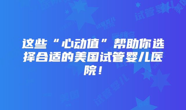 这些“心动值”帮助你选择合适的美国试管婴儿医院!