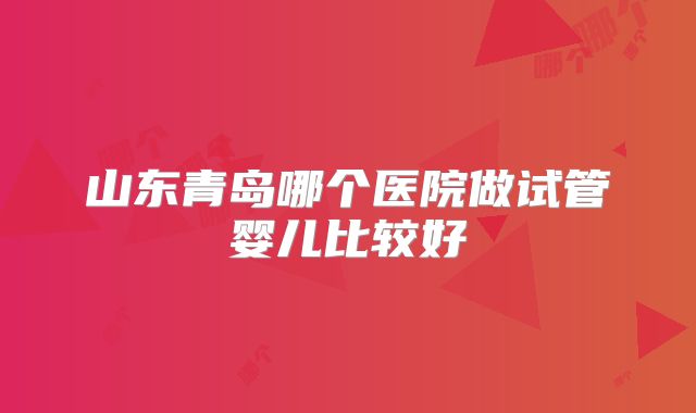 山东青岛哪个医院做试管婴儿比较好