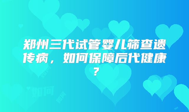 郑州三代试管婴儿筛查遗传病，如何保障后代健康？