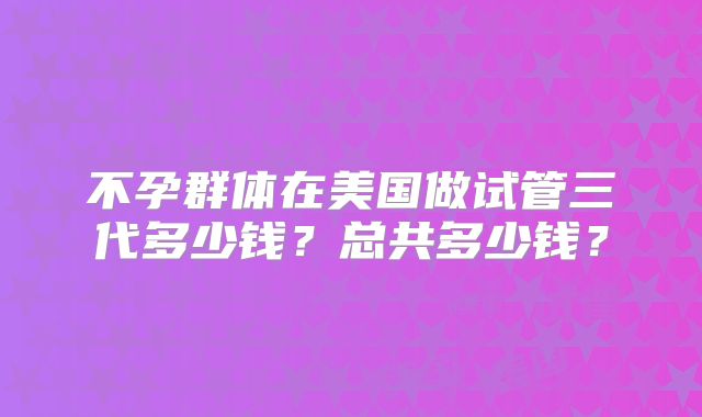 不孕群体在美国做试管三代多少钱？总共多少钱？