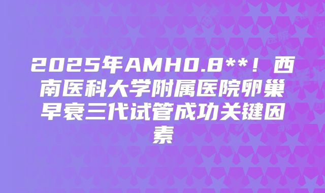 2025年AMH0.8**！西南医科大学附属医院卵巢早衰三代试管成功关键因素