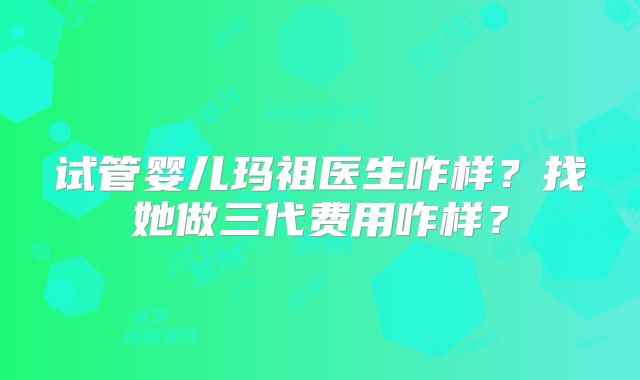 试管婴儿玛祖医生咋样？找她做三代费用咋样？