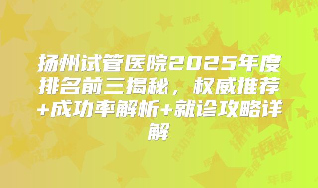 扬州试管医院2025年度排名前三揭秘，权威推荐+成功率解析+就诊攻略详解