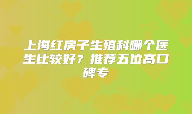 上海红房子生殖科哪个医生比较好？推荐五位高口碑专