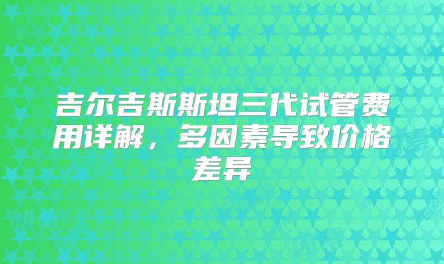 吉尔吉斯斯坦三代试管费用详解，多因素导致价格差异