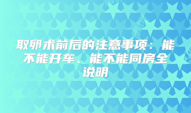 取卵术前后的注意事项：能不能开车、能不能同房全说明