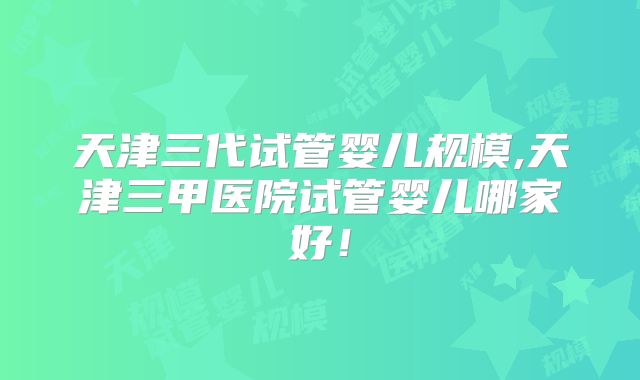 天津三代试管婴儿规模,天津三甲医院试管婴儿哪家好！
