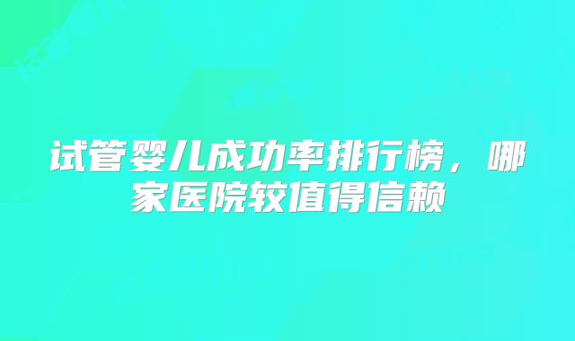 试管婴儿成功率排行榜，哪家医院较值得信赖