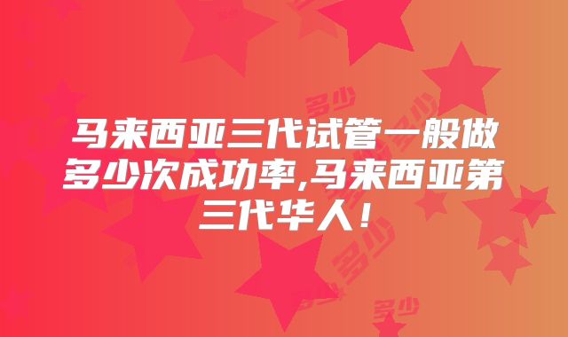 马来西亚三代试管一般做多少次成功率,马来西亚第三代华人！