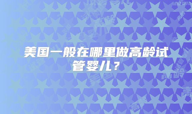 美国一般在哪里做高龄试管婴儿？