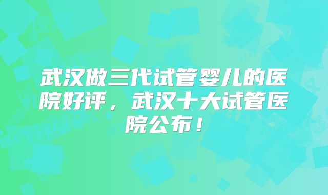 武汉做三代试管婴儿的医院好评，武汉十大试管医院公布！