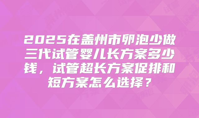 2025在盖州市卵泡少做三代试管婴儿长方案多少钱,试管超长方案促排和短方案怎么选择?