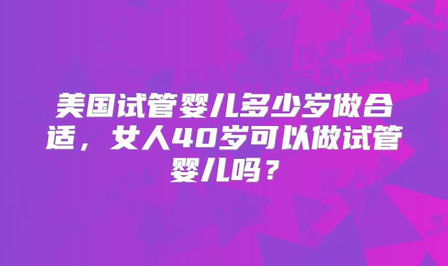 美国试管婴儿多少岁做合适，女人40岁可以做试管婴儿吗？