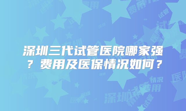 深圳三代试管医院哪家强？费用及医保情况如何？