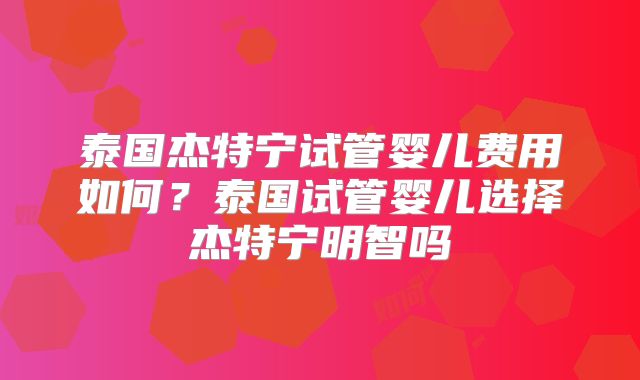 泰国杰特宁试管婴儿费用如何？泰国试管婴儿选择杰特宁明智吗