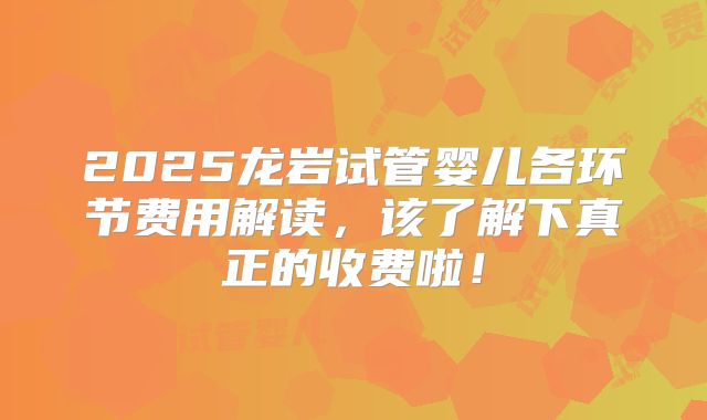 2025龙岩试管婴儿各环节费用解读,该了解下真正的收费啦!