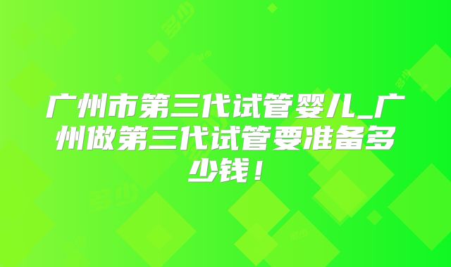 广州市第三代试管婴儿_广州做第三代试管要准备多少钱！