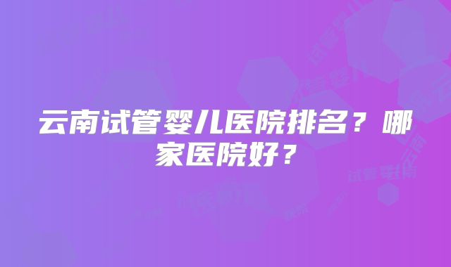 云南试管婴儿医院排名?哪家医院好?