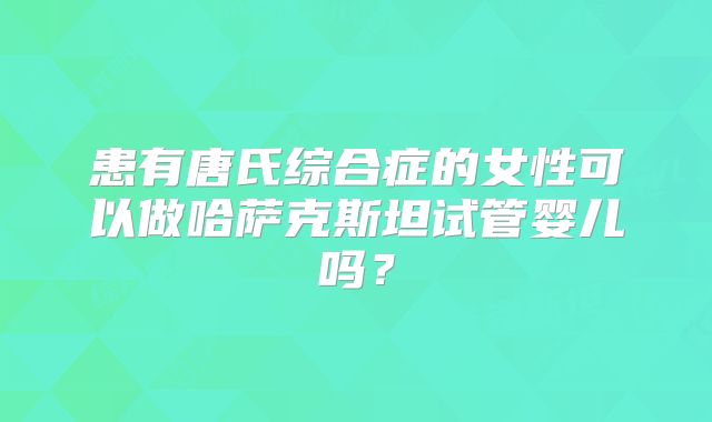 患有唐氏综合症的女性可以做哈萨克斯坦试管婴儿吗?