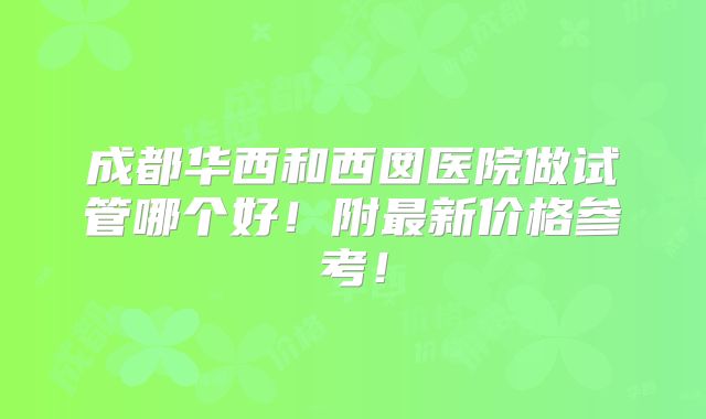 成都华西和西囡医院做试管哪个好！附最新价格参考！