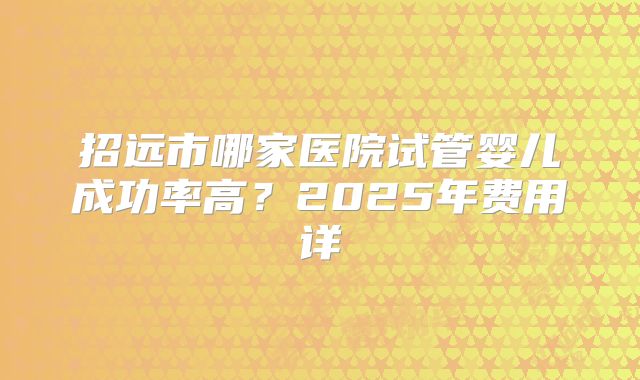 招远市哪家医院试管婴儿成功率高？2025年费用详
