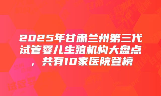 2025年甘肃兰州第三代试管婴儿生殖机构大盘点，共有10家医院登榜