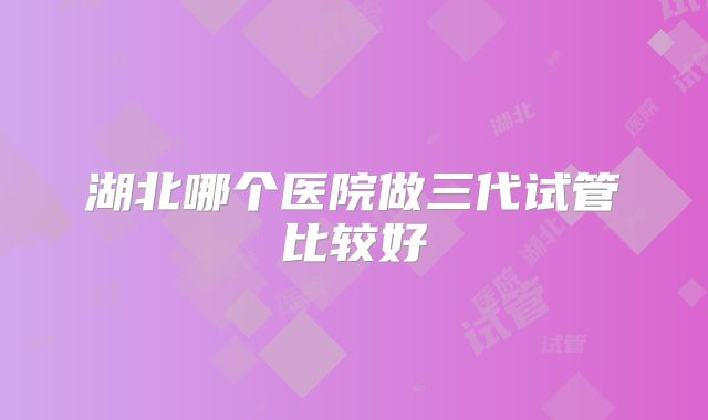 湖北哪个医院做三代试管比较好