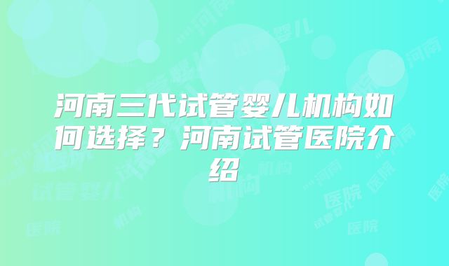 河南三代试管婴儿机构如何选择?河南试管医院介绍