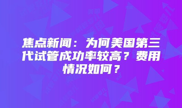 焦点新闻：为何美国第三代试管成功率较高？费用情况如何？