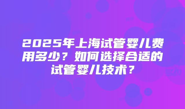 2025年上海试管婴儿费用多少？如何选择合适的试管婴儿技术？