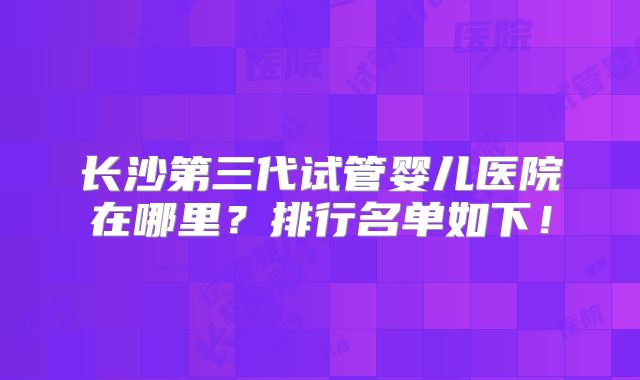 长沙第三代试管婴儿医院在哪里?排行名单如下!