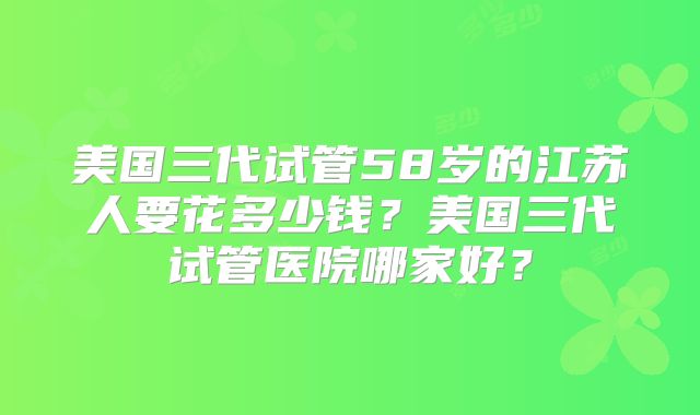 美国三代试管58岁的江苏人要花多少钱？美国三代试管医院哪家好？