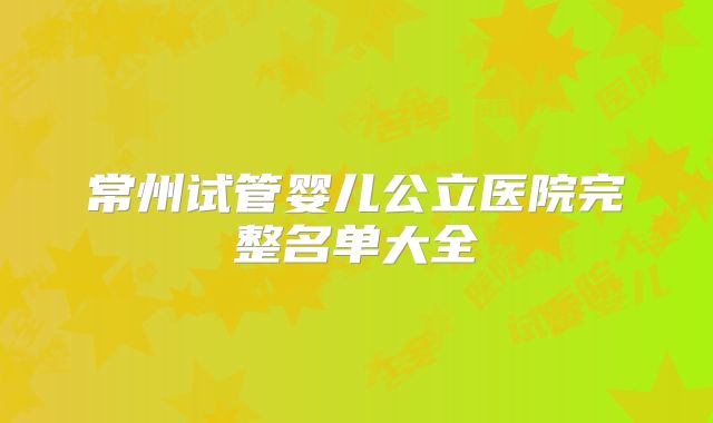 常州试管婴儿公立医院完整名单大全