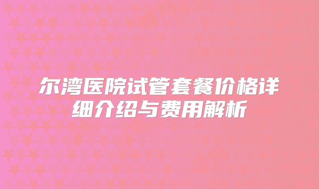 尔湾医院试管套餐价格详细介绍与费用解析