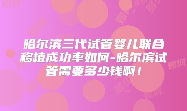 哈尔滨三代试管婴儿联合移植成功率如何-哈尔滨试管需要多少钱啊!