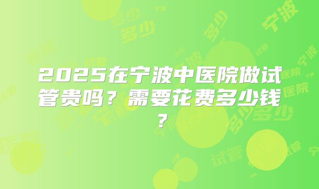 2025在宁波中医院做试管贵吗？需要花费多少钱？
