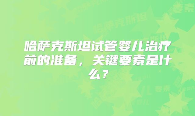 哈萨克斯坦试管婴儿治疗前的准备，关键要素是什么？