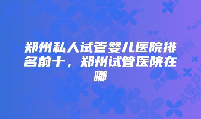 郑州私人试管婴儿医院排名前十，郑州试管医院在哪