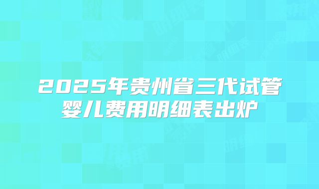 2025年贵州省三代试管婴儿费用明细表出炉