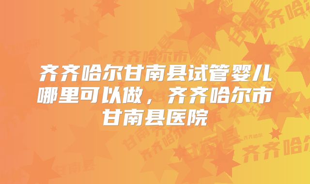 齐齐哈尔甘南县试管婴儿哪里可以做，齐齐哈尔市甘南县医院