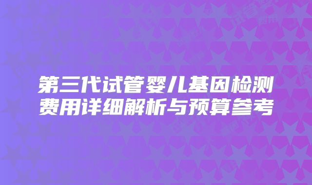 第三代试管婴儿基因检测费用详细解析与预算参考