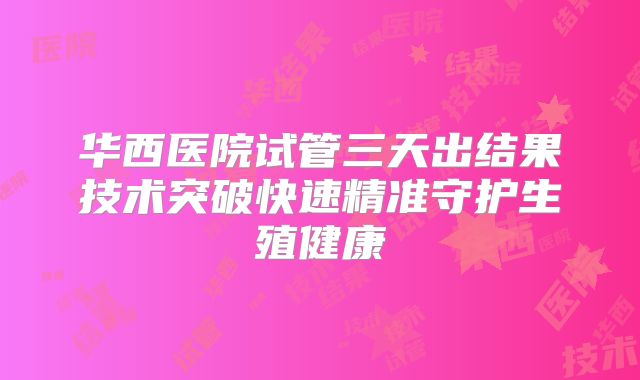 华西医院试管三天出结果技术突破快速精准守护生殖健康