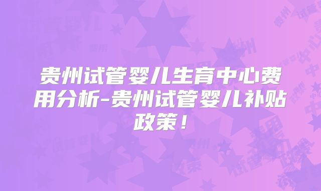 贵州试管婴儿生育中心费用分析-贵州试管婴儿补贴政策！