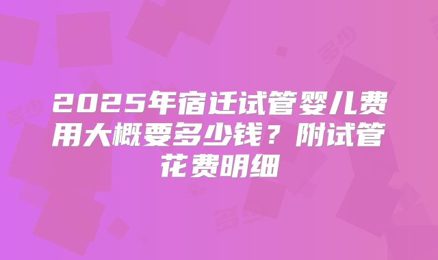 2025年宿迁试管婴儿费用大概要多少钱？附试管花费明细