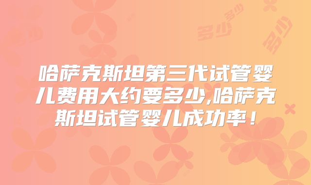 哈萨克斯坦第三代试管婴儿费用大约要多少,哈萨克斯坦试管婴儿成功率！