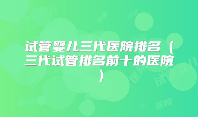 试管婴儿三代医院排名(三代试管排名前十的医院)