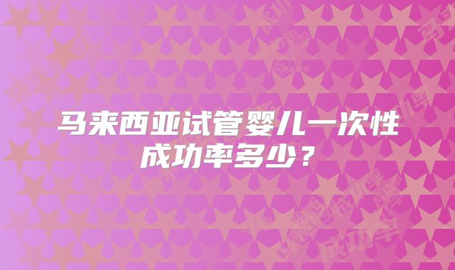 马来西亚试管婴儿一次性成功率多少?