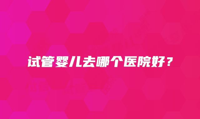 试管婴儿去哪个医院好?